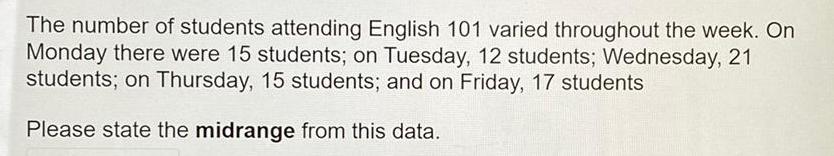 The number of students attending English 101 varied throughout the week On Monday there were 15 students on Tuesday 12 students Wednesday 21 students on Thursday 15 students and on Friday 17 students Please state the midrange from this data