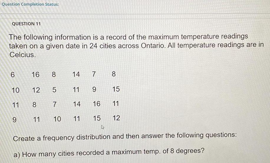 Question Completion Status QUESTION 11 The following information is a record of the maximum temperature readings taken on a given date in 24 cities across Ontario All temperature readings are in Celcius 6 10 11 9 16 8 12 5 11 8 7 14 10 11 15 14 7 8 9 15 11 12 11 16 4 Create a frequency distribution and then answer the following questions a How many cities recorded a maximum temp of 8 degrees