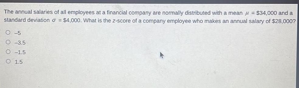 The annual salaries of all employees at a financial company are normally distributed with a mean 34 000 and a standard deviation 4 000 What is the z score of a company employee who makes an annual salary of 28 000 O 5 3 5 O 1 5 O 1 5