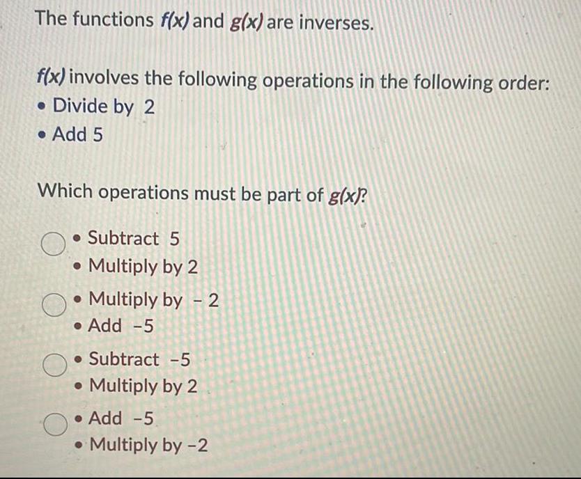 The functions f x and g x are inverses f x involves the following operations in the following order Divide by 2 Add 5 Which operations must be part of g x Subtract 5 Multiply by 2 Multiply by 2 Add 5 Subtract 5 Multiply by 2 Add 5 Multiply by 2