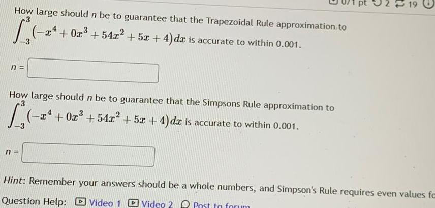 How large should n be to guarantee that the Trapezoidal Rule approximation to 13 0 n x 0x 54x 5x 4 dx is accurate to within 0 001 How large should n be to guarantee that the Simpsons Rule approximation to 3 2 0r 542 5x 4 da is accurate to within 0 001 n 19 Hint Remember your answers should be a whole numbers and Simpson s Rule requires even values fc Question Help Video 1 Video 2 Post to forum