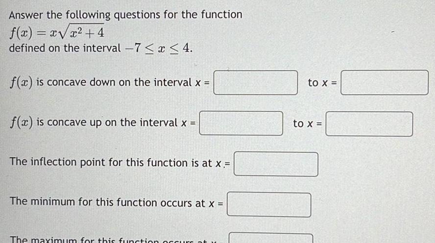 Answer the following questions for the function f x x x 4 defined on the interval 7 x 4 f x is concave down on the interval x f x is concave up on the interval x The inflection point for this function is at x The minimum for this function occurs at x The maximum for this function occurs at to x to x
