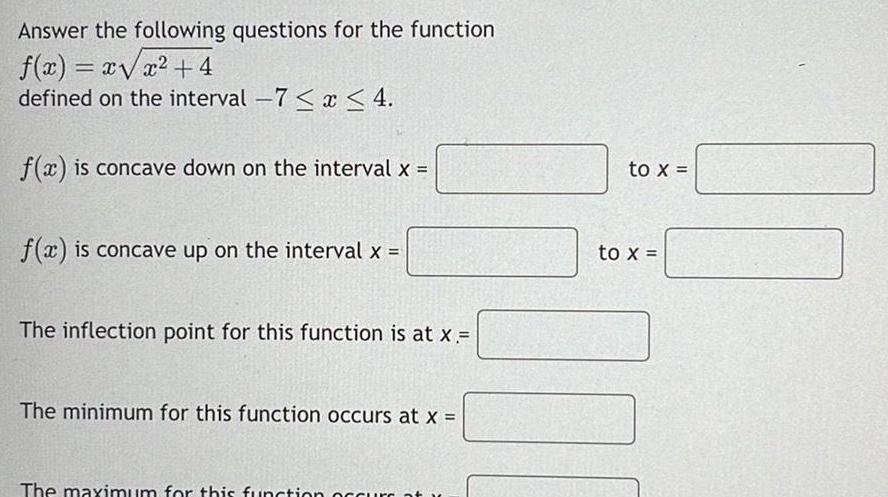 Answer the following questions for the function f x x x 4 defined on the interval 7 x 4 f x is concave down on the interval x f x is concave up on the interval x The inflection point for this function is at x The minimum for this function occurs at x The maximum for this function occurs at to x to x