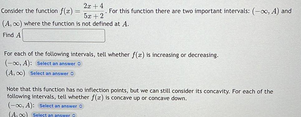 2x 4 Consider the function f x 52 2 A where the function is not defined at A Find A For this function there are two important intervals A and For each of the following intervals tell whether f x is increasing or decreasing A Select an answer A 0 Select an answer Note that this function has no inflection points but we can still consider its concavity For each of the following intervals tell whether f x is concave up or concave down 0 A Select an answer A 0 Select an answer