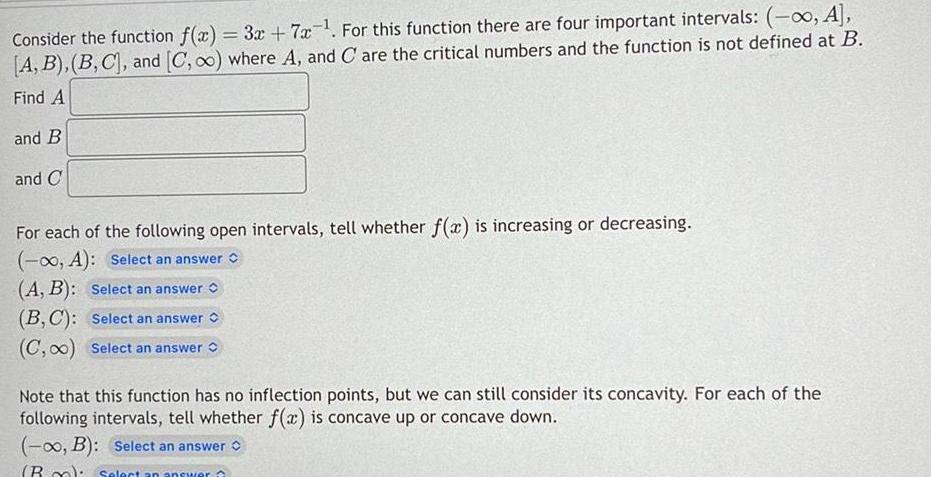 Consider the function f x 3x 7x For this function there are four important intervals A A B B C and C o where A and C are the critical numbers and the function is not defined at B Find A and B and C For each of the following open intervals tell whether f x is increasing or decreasing A Select an answer A B Select an answer B C Select an answer C 0 Select an answer Note that this function has no inflection points but we can still consider its concavity For each of the following intervals tell whether f x is concave up or concave down B Select an answer Box Select an answer