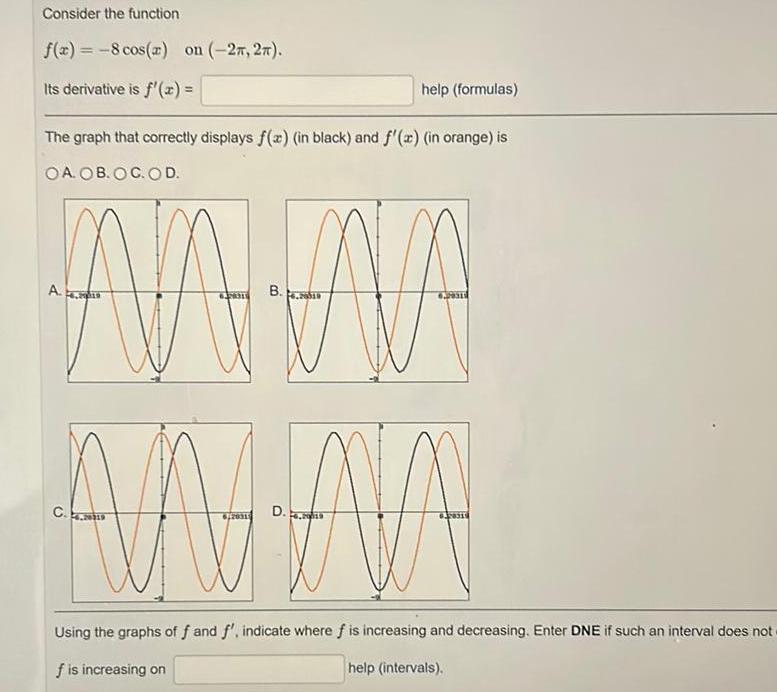 Consider the function f x 8 cos x on 27 27 Its derivative is f x help formulas The graph that correctly displays f x in black and f x in orange is OA OB OC OD A B NA NA AA WAR D 6 20315 4 2013 Using the graphs of f and f indicate where f is increasing and decreasing Enter DNE if such an interval does not f is increasing on help intervals C 2019