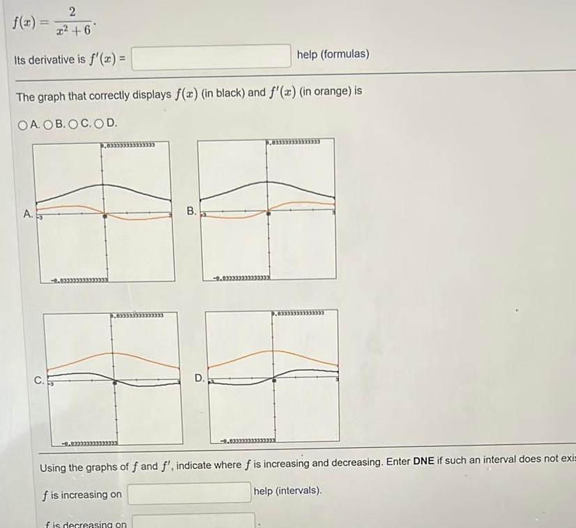 2 x 6 Its derivative is f x f x The graph that correctly displays f x in black and f x in orange is OA OB OC OD A B f is decreasing on D help formulas 0 033333333333 33333333 Using the graphs of f and f indicate where f is increasing and decreasing Enter DNE if such an interval does not exis f is increasing on help intervals