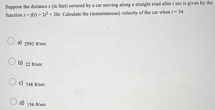 Suppose the distance s in feet covered by a car moving along a straight road after t sec is given by the function s f t 21 20r Calculate the instantaneous velocity of the car when t 34 a 2992 ft sec b 22 ft sec c 748 ft sec d 156 ft sec