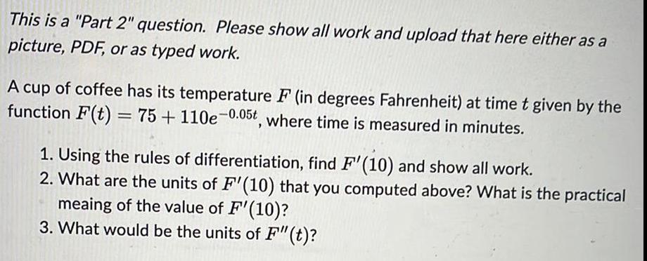 This is a Part 2 question Please show all work and upload that here either as a picture PDF or as typed work A cup of coffee has its temperature F in degrees Fahrenheit at time t given by the function F t 75 110e 0 05t where time is measured in minutes 1 Using the rules of differentiation find F 10 and show all work 2 What are the units of F 10 that you computed above What is the practical meaing of the value of F 10 3 What would be the units of F t