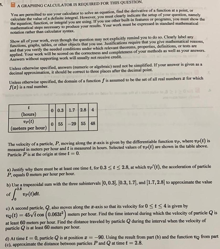 5 A GRAPHING CALCULATOR IS REQUIRED FOR THIS QUESTION You are permitted to use your calculator to solve an equation find the derivative of a function at a point or calculate the value of a definite integral However you must clearly indicate the setup of your question namely the equation function or integral you are using If you use other built in features or programs you must show the mathematical steps necessary to produce your results Your work must be expressed in standard mathematical notation rather than calculator syntax Show all of your work even though the question may not explicitly remind you to do so Clearly label any functions graphs tables or other objects that you use Justifications require that you give mathematical reasons and that you verify the needed conditions under which relevant theorems properties definitions or tests are applied Your work will be scored on the correctness and completeness of your methods as well as your answers Answers without supporting work will usually not receive credit Unless otherwise specified answers numeric or algebraic need not be simplified If your answer is given as a decimal approximation it should be correct to three places after the decimal point Unless otherwise specified the domain of a function f is assumed to be the set of all real numbers for which f x is a real number t hours vp t meters per hour 0 0 3 1 7 2 8 4 0 55 29 55 48 The velocity of a particle P moving along the x axis is given by the differentiable function up where up t is measured in meters per hour and t is measured in hours Selected values of up t Particle P is at the origin at time t 0 are shown in the table above of A a Justify why there must be at least one time t for 0 3 t 2 8 at which up t the acceleration of particle P equals 0 meters per hour per hour b Use a trapezoidal sum with the three subintervals 0 0 3 0 3 1 7 and 1 7 2 8 to approximate the value 2 8 6 vp t dt c A second particle Q also moves along the x axis so that its velocity for 0 t 4 is given by vo t 45 t cos 0 063t meters per hour Find the time interval during which the velocity of particle is at least 60 meters per hour Find the distance traveled by particle Q during the interval when the velocity of particle is at least 60 meters per hour d At time t 0 particle is at position 90 Using the result from part b and the function vo from part c approximate the distance between particles P and Q at time t 2 8