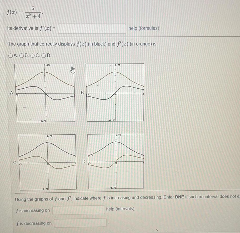 f 2 2254 Its derivative is f x The graph that correctly displays f x in black and f x in orange is OA OB OC OD A C 1 75 B D 1 73 help formulas 75 Using the graphs of f and f indicate where f is increasing and decreasing Enter DNE if such an interval does not ez f is increasing on help intervals f is decreasing on