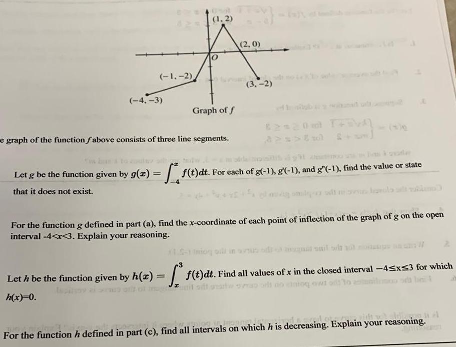 1 2 4 3 1 2 Graph of f e graph of the function fabove consists of three line segments 2 0 3 2 82 20 T 0 6 Let g be the function given by g x f t dt For each of g 1 g 1 and g 1 find the value or state that it does not exist Lin For the function g defined in part a find the x coordinate of each point of inflection of the graph of g on the open interval 4 x 3 Explain your reasoning 1 5 1 og bill in ovsus od Let h be the function given by h z f t dt Find all values of x in the closed interval 45x53 for which it odt parte do tog ewt od to anilnico h x 0 niele Og je imannetje ict For the function h defined in part c find all intervals on which h is decreasing Explain your reasoning