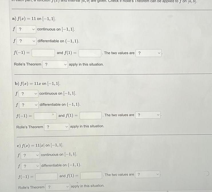 a f x 11 on 1 1 f f f 1 Rolle s Theorem b f x 11z on 1 1 f f f 1 continuous on 1 1 differentiable on 1 1 and f 1 Rolle s Theorem c f x 11 z on 1 1 f f 1 continuous on 1 1 differentiable on 1 1 and f 1 apply in this situation Rolle s Theorem given Check if Rolle s Theorem can be applied to J on a b continuous on 1 1 differentiable on 1 1 and f 1 apply in this situation The two values are apply in this situation The two values are The two values are