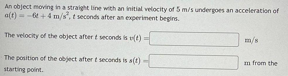 An object moving in a straight line with an initial velocity of 5 m s undergoes an acceleration of a t 6t 4 m s t seconds after an experiment begins The velocity of the object after t seconds is v t The position of the object after t seconds is s t starting point m s Im from the