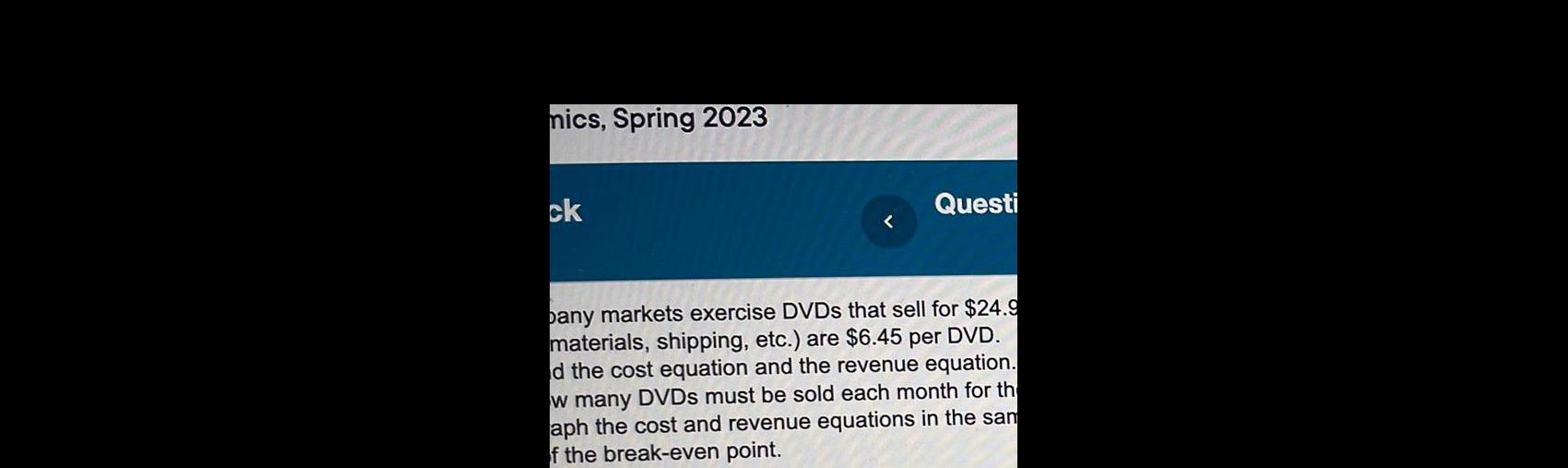 mics Spring 2023 ck Questi pany markets exercise DVDs that sell for 24 9 materials shipping etc are 6 45 per DVD d the cost equation and the revenue equation w many DVDs must be sold each month for th aph the cost and revenue equations in the sam of the break even point