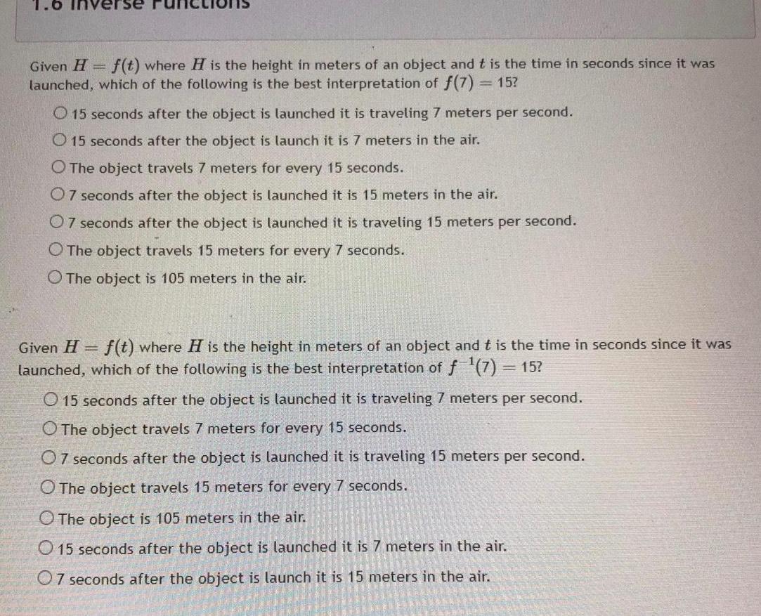 Given H f t where H is the height in meters of an object and t is the time in seconds since it was launched which of the following is the best interpretation of f 7 15 O 15 seconds after the object is launched it is traveling 7 meters per second O 15 seconds after the object is launch it is 7 meters in the air O The object travels 7 meters for every 15 seconds 07 seconds after the object is launched it is 15 meters in the air 07 seconds after the object is launched it is traveling 15 meters per second O The object travels 15 meters for every 7 seconds O The object is 105 meters in the air Given H f t where H is the height in meters of an object and t is the time in seconds since it was launched which of the following is the best interpretation of f 7 15 O 15 seconds after the object is launched it is traveling 7 meters per second O The object travels 7 meters for every 15 seconds 07 seconds after the object is launched it is traveling 15 meters per second O The object travels 15 meters for every 7 seconds O The object is 105 meters in the air O 15 seconds after the object is launched it is 7 meters in the air 07 seconds after the object is launch it is 15 meters in the air