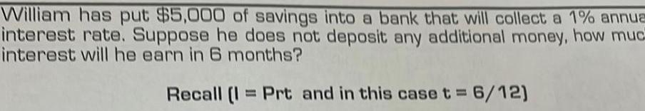 William has put 5 000 of savings into a bank that will collect a 1 annua interest rate Suppose he does not deposit any additional money how muc interest will he earn in 6 months Recall I Prt and in this case t 6 12