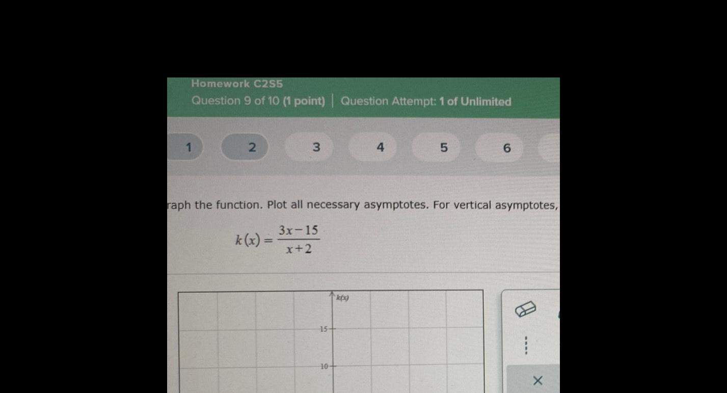 Homework C2S5 Question 9 of 10 1 point Question Attempt 1 of Unlimited 1 2 3 k x 15 raph the function Plot all necessary asymptotes For vertical asymptotes 3x 15 x 2 10 4 k x 5 6 X