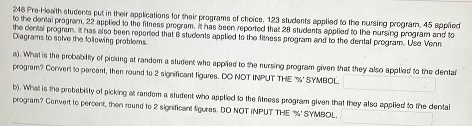 248 Pre Health students put in their applications for their programs of choice 123 students applied to the nursing program 45 applied to the dental program 22 applied to the fitness program It has been reported that 28 students applied to the nursing program and to the dental program It has also been reported that 8 students applied to the fitness program and to the dental program Use Venn Diagrams to solve the following problems a What is the probability of picking at random a student who applied to the nursing program given that they also applied to the dental program Convert to percent then round to 2 significant figures DO NOT INPUT THE SYMBOL b What is the probability of picking at random a student who applied to the fitness program given that they also applied to the dental program Convert to percent then round to 2 significant figures DO NOT INPUT THE SYMBOL