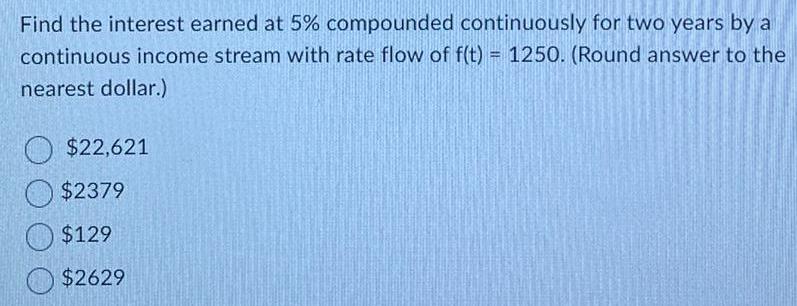 Find the interest earned at 5 compounded continuously for two years by a continuous income stream with rate flow of f t 1250 Round answer to the nearest dollar 22 621 2379 129 2629