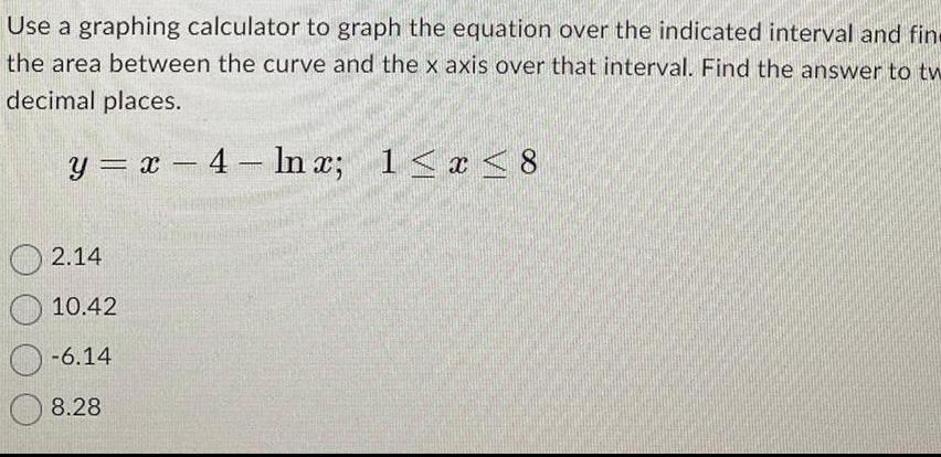 Use a graphing calculator to graph the equation over the indicated interval and fin the area between the curve and the x axis over that interval Find the answer to tw decimal places y x 4 ln x 1 x 8 2 14 10 42 6 14 8 28