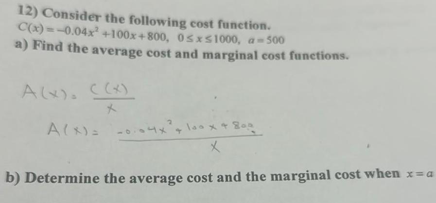 12 Consider the following cost function C x 0 04x 100x 800 0 x 1000 a 500 a Find the average cost and marginal cost functions A x x X A X 0104x 1x 4 100 x 800 x b Determine the average cost and the marginal cost when x a