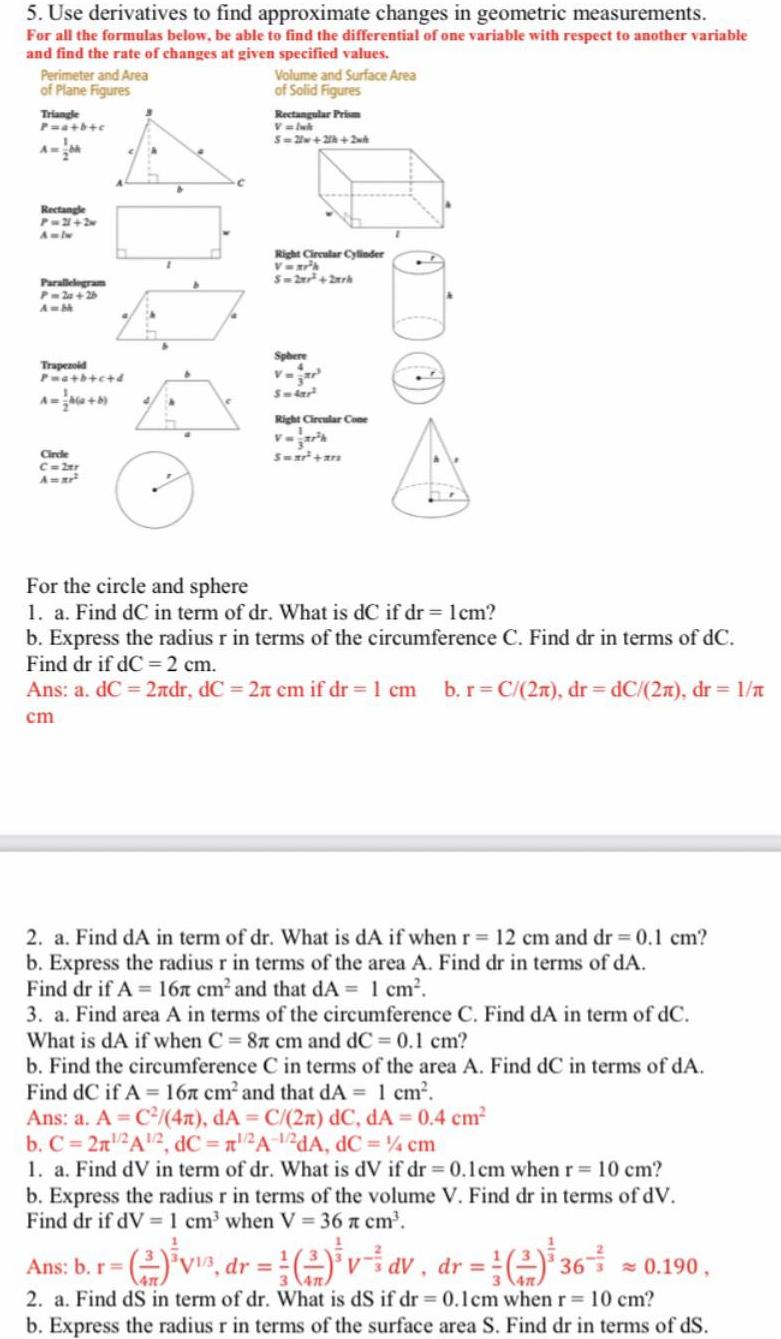 5 Use derivatives to find approximate changes in geometric measurements For all the formulas below be able to find the differential of one variable with respect to another variable and find the rate of changes at given specified values Perimeter and Area of Plane Figures Triangle P a b c A Rectangle P 21 2 Parallelogram P 2a 26 A bk Trapezoid Pwa b c d Circle C 2tr A ar Volume and Surface Area of Solid Figures Rectangular Prism V Ink S 2w 2h 2wh Right Circular Cylinder Vwr h S 2x 2xrk Sphere Smlar Right Circular Cone Swar ars For the circle and sphere 1 a Find dC in term of dr What is dC if dr 1cm b Express the radius r in terms of the circumference C Find dr in terms of dC Find dr if dC 2 cm Ans a dC 2ndr dC 2 cm if dr 1 cm b r C 2n dr dC 2n dr 1 cm 2 a Find dA in term of dr What is dA if when r 12 cm and dr 0 1 cm b Express the radius r in terms of the area A Find dr in terms of dA Find dr if A 16 cm and that dA 1 cm 3 a Find area A in terms of the circumference C Find dA in term of dC What is dA if when C 87 cm and dC 0 1 cm b Find the circumference C in terms of the area A Find dC in terms of dA Find dC if A 167 cm and that dA 1 cm Ans a A C 4x dA C 2n dC dA 0 4 cm b C 2n A 2 dC 2A 2dA dC 4 cm 1 a Find dV in term of dr What is dV if dr 0 1 cm when r 10 cm b Express the radius r in terms of the volume V Find dr in terms of dV Find dr if dV 1 cm when V 36 cm Ans b r v dr 2 vdv dr 36 0 190 2 dV 2 a Find dS in term of dr What is dS if dr 0 1cm when r 10 cm b Express the radius r in terms of the surface area S Find dr in terms of dS