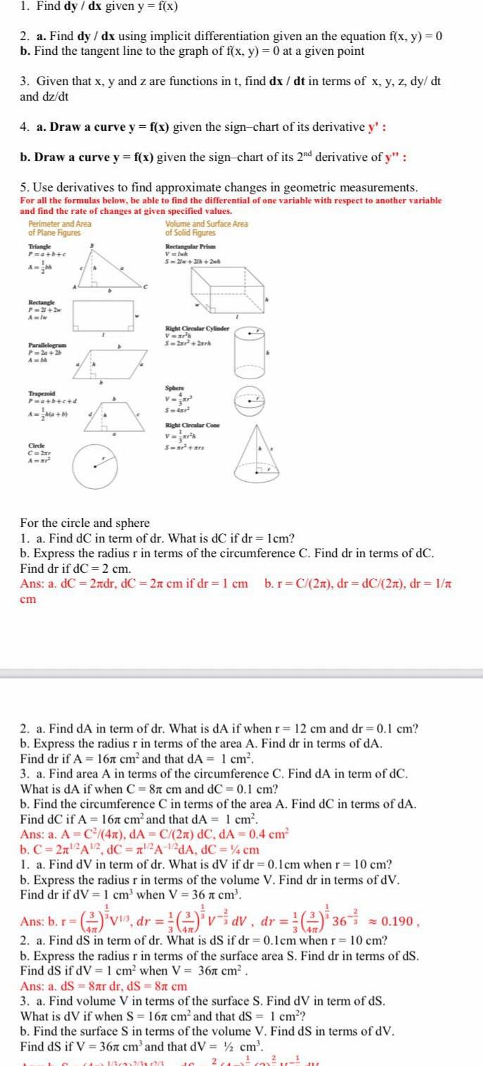 1 Find dy dx given y f x 2 a Find dy dx using implicit differentiation given an the equation f x y 0 b Find the tangent line to the graph of f x y 0 at a given point 3 Given that x y and z are functions in t find dx dt in terms of x y z dy dt and dz dt 4 a Draw a curve y f x given the sign chart of its derivative y b Draw a curve y f x given the sign chart of its 2nd derivative of y 5 Use derivatives to find approximate changes in geometric measurements For all the formulas below be able to find the differential of one variable with respect to another variable and find the rate of changes at given specified values Perimeter and Area of Plane Figures Triangle P a b c Rectangle P 21 2 Amlw Parallelogram P 2a 2b Ambi Trapezoid P a b c d A a b Circle C 2xr A r A A 4 Volume and Surface Area of Solid Figures Rectangular Prism V Iwk 5 2 2 2 Right Circular Cylinder Vwar h S 2xr 2ark Sphere V Sm4r Right Circular Cone 1 V S a ars For the circle and sphere 1 a Find dC in term of dr What is dC if dr 1cm b Express the radius r in terms of the circumference C Find dr in terms of dC Find dr if dC 2 cm Ans a dC 2ndr dC 2 cm if dr 1 cm b r C 2a dr dC 2n dr 1 n cm 2 a Find dA in term of dr What is dA if when r 12 cm and dr 0 1 cm b Express the radius r in terms of the area A Find dr in terms of dA Find dr if A 167 cm and that dA 1 cm 3 a Find area A in terms of the circumference C Find dA in term of dC What is dA if when C 8 cm and dC 0 1 cm b Find the circumference C in terms of the area A Find dC in terms of dA Find dC if A 167 cm and that dA 1 cm Ans a A C 4n dA C 2n dC dA 0 4 cm b C 2n 2A 2 dC 2A 12dA dC 4 cm 1 a Find dV in term of dr What is dV if dr 0 1cm when r 10 cm b Express the radius r in terms of the volume V Find dr in terms of dV Find dr if dV 1 cm when V 36 cm Ans b r 2 V dr 2 vav dr 360 190 2 a Find dS in term of dr What is dS if dr 0 1cm when r 10 cm b Express the radius r in terms of the surface area S Find dr in terms of ds Find dS if dV 1 cm when V 36 cm Ans a dS 8 r dr ds 8 cm 3 a Find volume V in terms of the surface S Find dV in term of ds What is dV if when S 167 cm and that dS 1 cm b Find the surface S in terms of the volume V Find dS in terms of dV Find dS if V 367 cm and that dV cm x16022623 2 IC untout