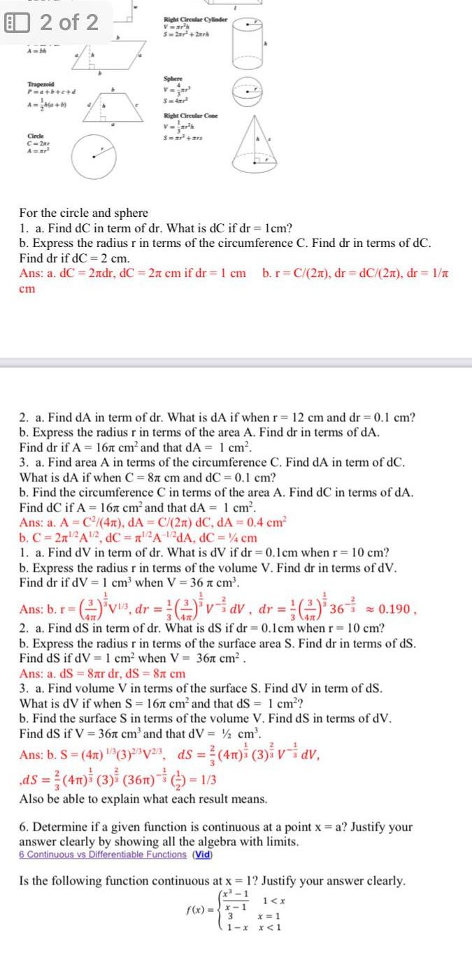 2 of 2 Auth Trapezoid P a b c d Circle C 2ar A ar Right Circular Cylinder Vwr h S 2x 2xrk Sphere V S 4x Right Circular Come V ark Swar 312 For the circle and sphere 1 a Find dC in term of dr What is dC if dr 1cm b Express the radius r in terms of the circumference C Find dr in terms of dC Find dr if dC 2 cm Ans a dC 2ndr dC 2 cm if dr 1 cm b r C 2n dr dC 2 dr 1 cm 2 a Find dA in term of dr What is dA if when r 12 cm and dr 0 1 cm b Express the radius r in terms of the area A Find dr in terms of dA Find dr if A 167 cm and that dA 1 cm 3 a Find area A in terms of the circumference C Find dA in term of dC What is dA if when C 87 cm and dC 0 1 cm Ans b r b Find the circumference C in terms of the area A Find dC in terms of dA Find dC if A 167 cm and that dA 1 cm Ans a A C 4x dA C 2n dC dA 0 4 cm b C 2n 2A 2 dC 2A 1 2dA dC 4 cm 1 a Find dV in term of dr What is dV if dr 0 1cm when r 10 cm b Express the radius r in terms of the volume V Find dr in terms of dV Find dr if dV 1 cm when V 36 x cm dr V dV dr 0 190 2 a Find dS in term of dr What is dS if dr 0 1cm when r 10 cm b Express the radius r in terms of the surface area S Find dr in terms of ds Find dS if dV 1 cm when V 36 cm Ans a ds 8 r dr ds 8 cm 3 a Find volume V in terms of the surface S Find dV in term of ds What is dV if when S 167 cm and that dS 1 cm 1 36 b Find the surface S in terms of the volume V Find dS in terms of dV Find dS if V 367 cm and that dV cm Ans b S 4x 3 3 25V 2 3 ds 4m 3 v dv ds 4n 3 36n 1 3 Also be able to explain what each result means 6 Determine if a given function is continuous at a point x a Justify your answer clearly by showing all the algebra with limits 6 Continuous vs Differentiable Functions Vid Is the following function continuous at x 1 Justify your answer clearly 1 x f x x 1 1 x x 1 x 1