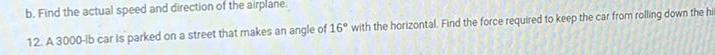 b Find the actual speed and direction of the airplane 12 A 3000 lb car is parked on a street that makes an angle of 16 with the horizontal Find the force required to keep the car from rolling down the hill