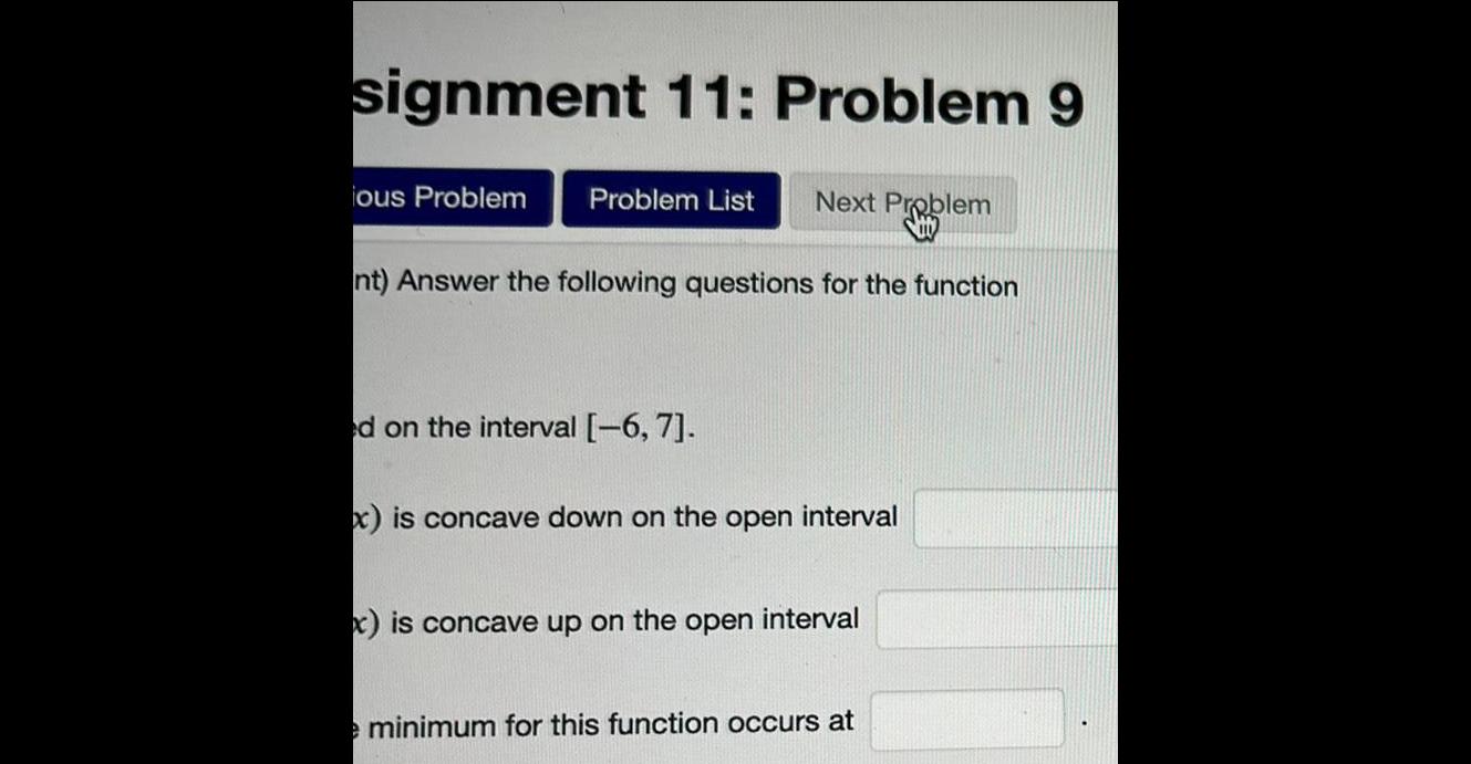 signment 11 Problem 9 ious Problem Problem List Next Problem nt Answer the following questions for the function ed on the interval 6 7 x is concave down on the open interval x is concave up on the open interval e minimum for this function occurs at