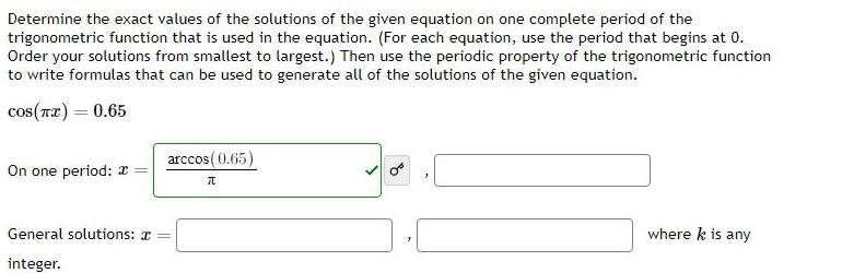 Determine the exact values of the solutions of the given equation on one complete period of the trigonometric function that is used in the equation For each equation use the period that begins at 0 Order your solutions from smallest to largest Then use the periodic property of the trigonometric function to write formulas that can be used to generate all of the solutions of the given equation cos x 0 65 On one period General solutions integer arccos 0 65 70 where k is any