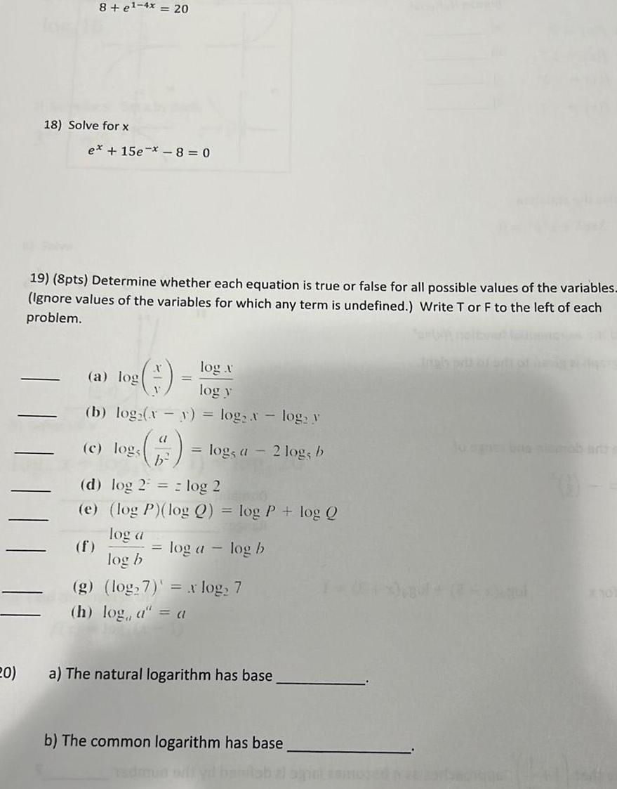 20 8 e 4x 20 18 Solve for x ex 15e 8 0 19 8pts Determine whether each equation is true or false for all possible values of the variables Ignore values of the variables for which any term is undefined Write T or F to the left of each problem log v log y b log x y log H log a a log c log log a log b d log 2 log 2 e log P log Q log P log Q log a log b log y 2 log b g log 7 x log 7 h log a a a The natural logarithm has base b The common logarithm has base