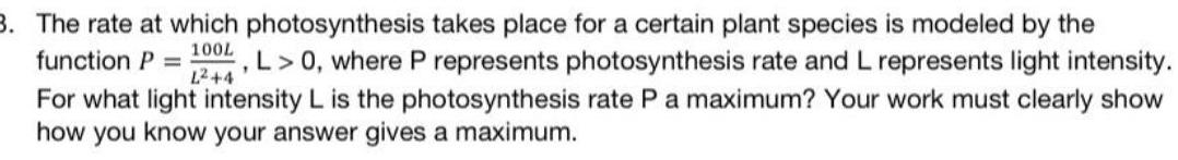 3 The rate at which photosynthesis takes place for a certain plant species is modeled by the function P 1004 L 0 where P represents photosynthesis rate and L represents light intensity L 4 For what light intensity L is the photosynthesis rate P a maximum Your work must clearly show how you know your answer gives a maximum