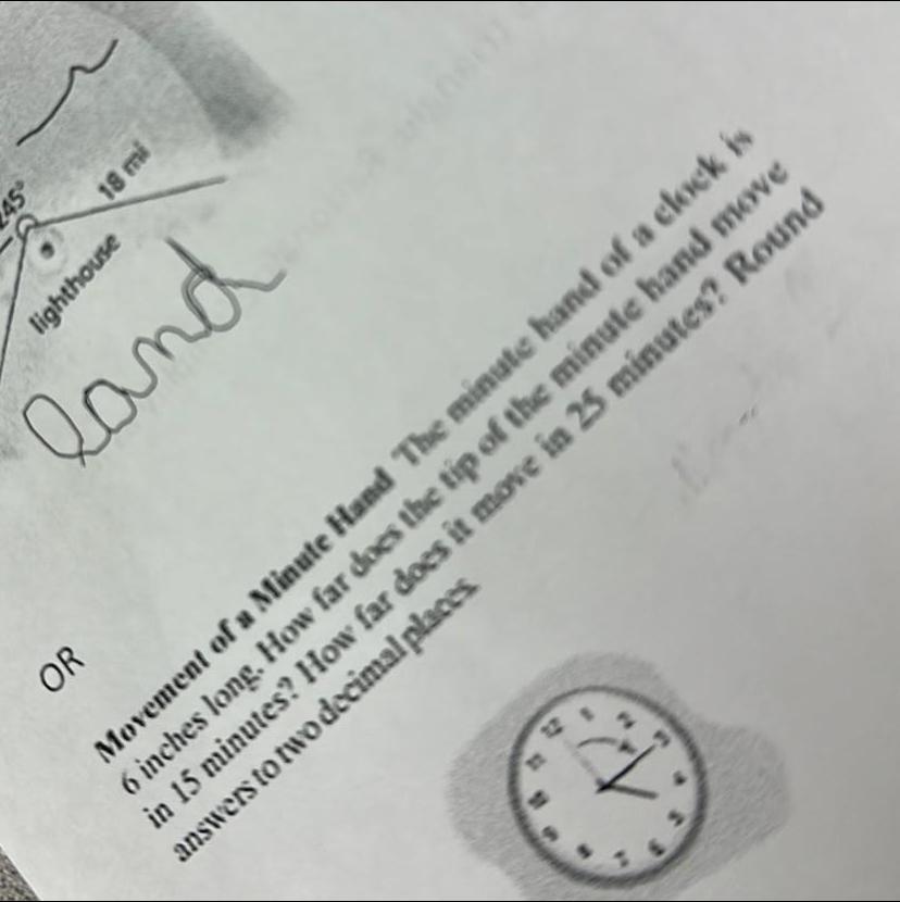 45 lighthouse OR 18 mi land Movement of a Minute Hand The minute hand of a clock is 6 inches long How far does the tip of the minute hand move in 15 minutes How far does it move in 25 minutes Round answers to two decimal places