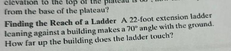 elevation to the top of from the base of the plateau Finding the Reach of a Ladder A 22 foot extension ladder leaning against a building makes a 70 angle with the ground How far up the building does the ladder touch