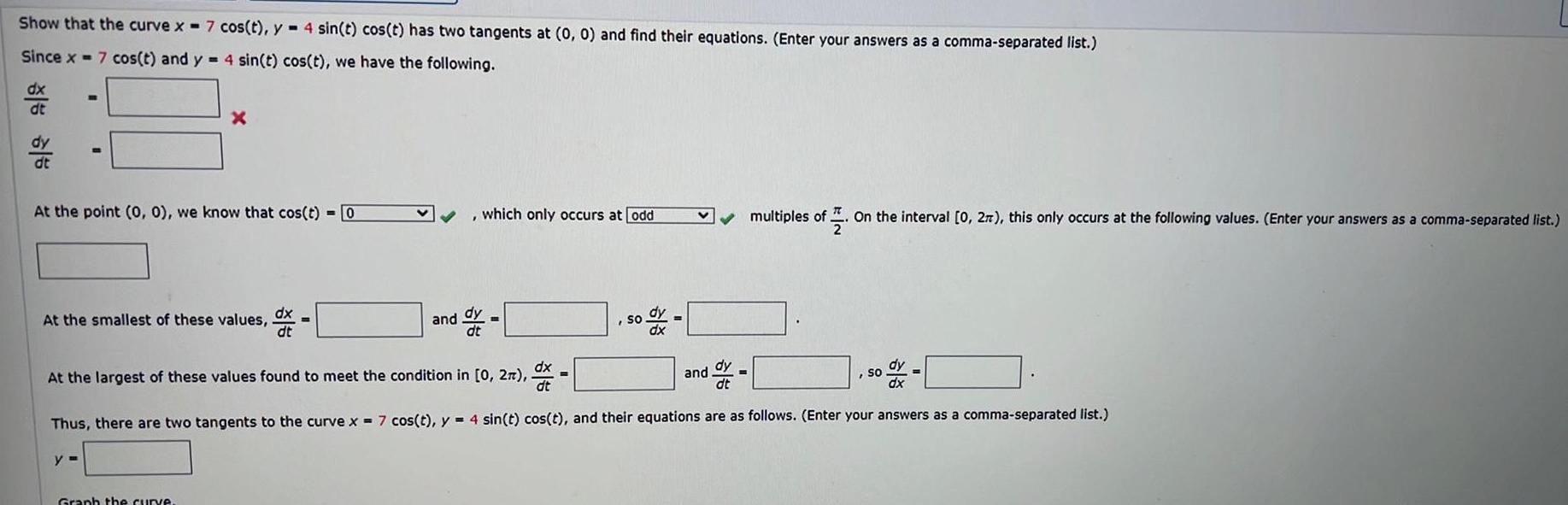 Show that the curve x 7 cos t y 4 sin t cos t has two tangents at 0 0 and find their equations Enter your answers as a comma separated list Since x 7 cos t and y 4 sin t cos t we have the following dx dt dy dt m At the point 0 0 we know that cos t 0 y X At the smallest of these values Graph the curve dx which only occurs at odd and ddy so dx V At the largest of these values found to meet the condition in 0 2 dx ddy SO o dx dt dt dx Thus there are two tangents to the curve x 7 cos t y 4 sin t cos t and their equations are as follows Enter your answers as a comma separated list multiples of On the interval 0 27 this only occurs at the following values Enter your answers as a comma separated list and