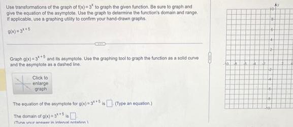 Use transformations of the graph of f x 3 to graph the given function Be sure to graph and give the equation of the asymptote Use the graph to determine the function s domain and range If applicable use a graphing utility to confirm your hand drawn graphs 9 x 3 5 Graph g x 3 5 and its asymptote Use the graphing tool to graph the function as a solid curve and the asymptote as a dashed line Click to enlarge graph The equation of the asymptote for g x 3 5is Type an equation The domain of g x 3 Tune vranewer in interval notation 1 40 48 16