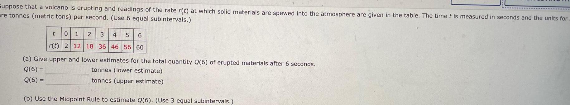 Suppose that a volcano is erupting and readings of the rate r t at which solid materials are spewed into the atmosphere are given in the table The time t is measured in seconds and the units for are tonnes metric tons per second Use 6 equal subintervals t 0 1 2 3 4 6 r t 2 12 18 36 46 56 60 a Give upper and lower estimates for the total quantity Q 6 of erupted materials after 6 seconds Q 6 tonnes lower estimate Q 6 tonnes upper estimate b Use the Midpoint Rule to estimate Q 6 Use 3 equal subintervals