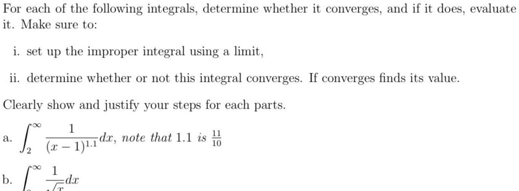 For each of the following integrals determine whether it converges and if it does evaluate it Make sure to i set up the improper integral using a limit ii determine whether or not this integral converges If converges finds its value Clearly show and justify your steps for each parts 11 a S 1 11 dr note that 1 1 is x 1 1 b 1 dx