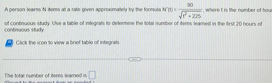 90 A person learns N items at a rate given approximately by the formula N t of continuous study Use a table of integrals to determine the total number of items learned in the first 20 hours of continuous study Click the icon to view a brief table of integrals The total number of items learned is Pound to the nearest item as needed 225 where t is the number of hour