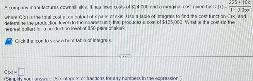 225 10x 1 0 05x where C x is the total cost at an output of x pairs of skis Use a table of integrals to find the cost function C x and determine the production level to the nearest unit that produces a cost of 125 000 What is the cost to the nearest dollar for a production level of 850 pairs of skis Click the icon to view a brief table of integrals A company manufactures downhill skis It has fixed costs of 24 000 and a marginal cost given by C x C x Simplify your answer Use integers or fractions for any numbers in the expression