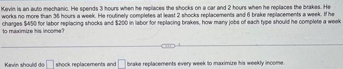 Kevin is an auto mechanic He spends 3 hours when he replaces the shocks on a car and 2 hours when he replaces the brakes He works no more than 36 hours a week He routinely completes at least 2 shocks replacements and 6 brake replacements a week If he charges 450 for labor replacing shocks and 200 in labor for replacing brakes how many jobs of each type should he complete a week to maximize his income Kevin should do shock replacements and brake replacements every week to maximize his weekly income