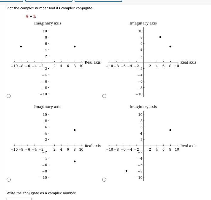Plot the complex number and its complex conjugate 8 5i Imaginary axis 10 10 8 6 4 2 L 8 6 1 4 2 2 6 8 10 10 8 6 4 2 Imaginary axis 10 8 6 4 2 2 4 6 2 4 8 10 2 4 6 6 8 10 8 10 Write the conjugate as a complex number Real axis Real axis Imaginary axis 10 T 8 6 10 8 6 4 2 2 2 6 8 10 10 8 6 4 2 Imaginary axis 10 8 6 4 2 2 4 L 2 6 8 10 4 2 J 6 4 6 8 10 8 10 Real axis Real axis