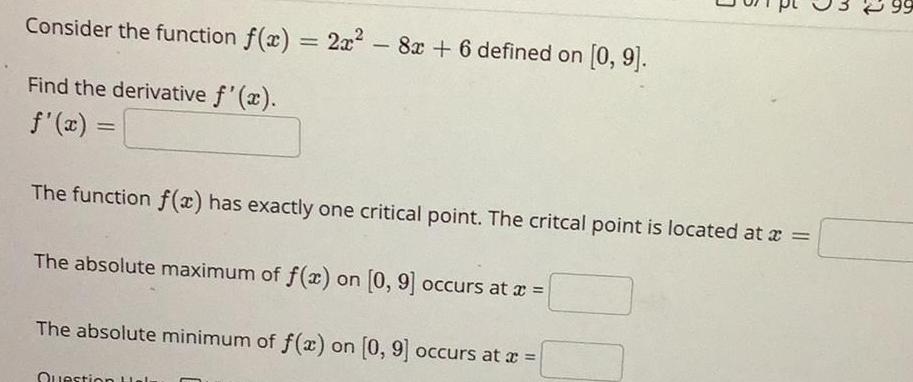 Consider the function f x 2x 8x 6 defined on 0 9 Find the derivative f x f x The function f x has exactly one critical point The critcal point is located at x The absolute maximum of f x on 0 9 occurs at x The absolute minimum of f x on 0 9 occurs at x Question a 99