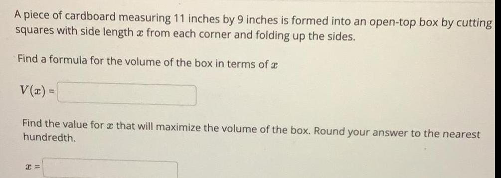 A piece of cardboard measuring 11 inches by 9 inches is formed into an open top box by cutting squares with side length x from each corner and folding up the sides Find a formula for the volume of the box in terms of V x Find the value for x that will maximize the volume of the box Round your answer to the nearest hundredth X