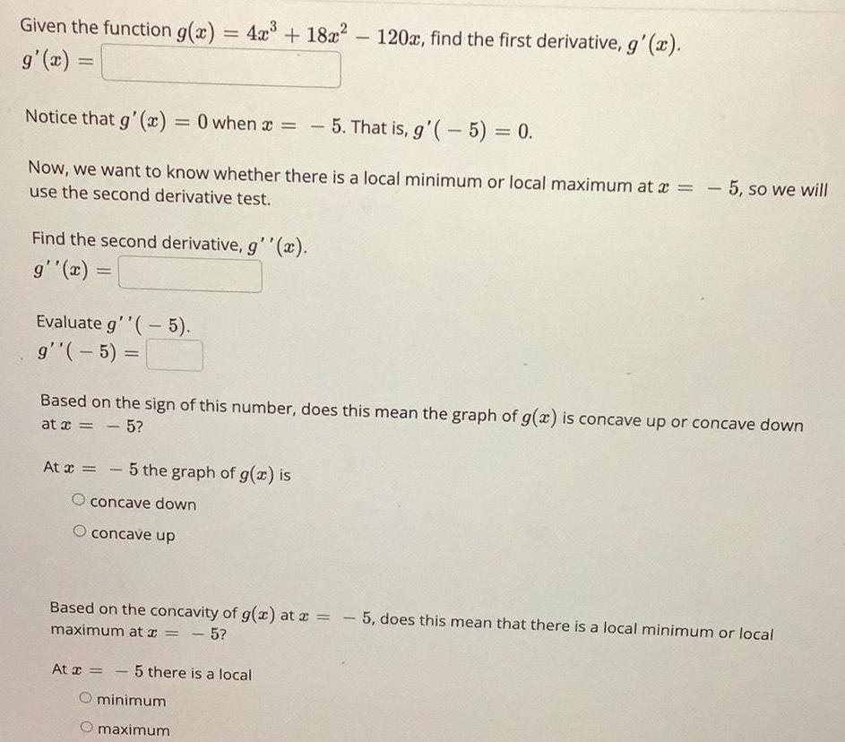 Given the function g x 4x 18x g x Notice that g x 0 when x Find the second derivative g x g x Evaluate g 5 g 5 Now we want to know whether there is a local minimum or local maximum at x 5 so we will use the second derivative test At x 5 the graph of g x is O concave down concave up 120x find the first derivative g x At x 5 there is a local O minimum maximum 5 That is g 5 0 Based on the sign of this number does this mean the graph of g x is concave up or concave down at x 5 Based on the concavity of g x at x 5 does this mean that there is a local minimum or local maximum at x 5