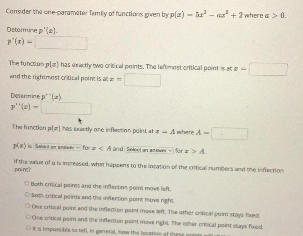 Consider the one parameter family of functions given by p x 5x3 ax 2 where a 0 Determine p x p x The function p x has exactly two critical points The leftmost critical point is at x and the rightmost critical point is at a Determine p x p x The function p x has exactly one inflection point at x A where A p x is Select an answer for A and Select an answer for z A If the value of a is increased what happens to the location of the critical numbers and the inflection point O Both critical points and the inflection point move left O Both critical points and the inflection point move right O One critical point and the inflection point move left The other critical point stays fixed One critical point and the inflection point move right The other critical point stays fixed O it is impossible to tell in general how the location of these points will