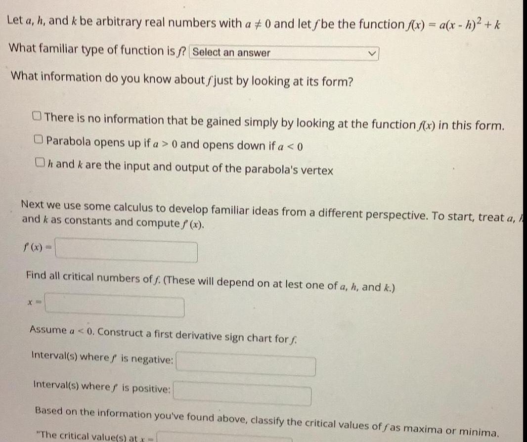 Let a h and k be arbitrary real numbers with a 0 and let f be the function f x a x h k What familiar type of function is f Select an answer What information do you know about fjust by looking at its form There is no information that be gained simply by looking at the function f x in this form Parabola opens up if a 0 and opens down if a 0 Oh and k are the input and output of the parabola s vertex Next we use some calculus to develop familiar ideas from a different perspective To start treat a h and k as constants and compute f x f x Find all critical numbers of f These will depend on at lest one of a h and k X Assume a 0 Construct a first derivative sign chart for f Interval s where is negative Interval s where is positive Based on the information you ve found above classify the critical values of fas maxima or minima The critical value s at x