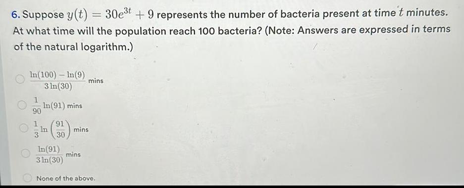 6 Suppose y t 30e t 9 represents the number of bacteria present at time t minutes At what time will the population reach 100 bacteria Note Answers are expressed in terms of the natural logarithm In 100 In 9 3 ln 30 In 91 mins 1 90 91 In 3 30 In 91 3 In 30 mins mins mins None of the above